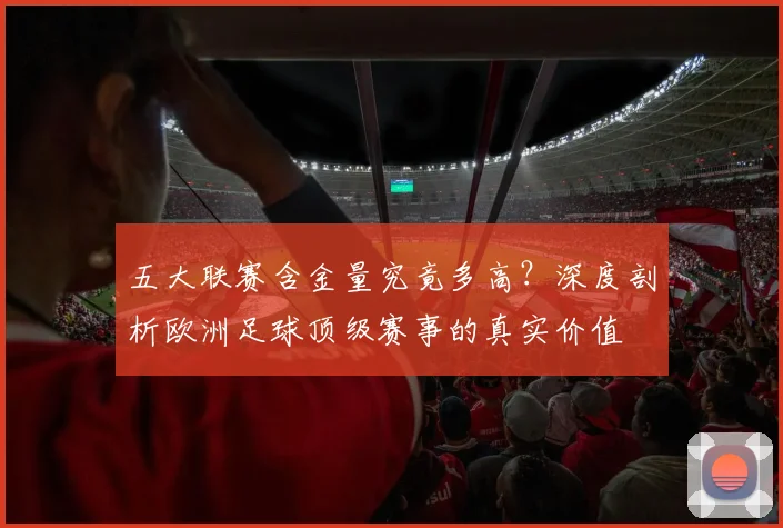 五大联赛含金量究竟多高?深度剖析欧洲足球顶级赛事的真实价值