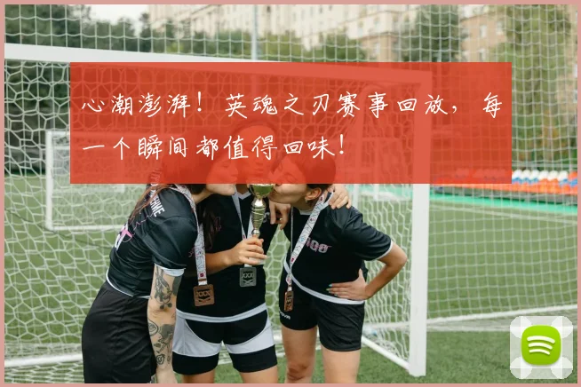 心潮澎湃！英魂之刃赛事回放，每一个瞬间都值得回味！