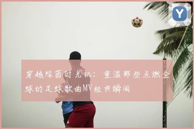 穿越绿茵时光机：重温那些点燃全球的足球歌曲MV经典瞬间